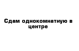 Сдам однокомнатную в центре